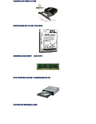 TARJETA DE VIDEO 512 MB

DISCO DURO DE 750 GB 7200 RPM

MEMORIA RAM DDR3

4GB EXP 8

DVD WRITER LECTOR Y QUEMADOR DE CD

LECTOR DE MEMORIA CARD

 