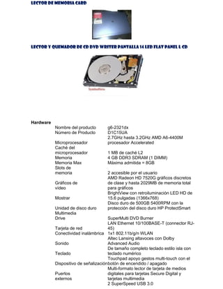 LECTOR DE MEMORIA CARD

LECTOR Y QUEMADOR DE CD DVD WRITER PANTALLA 14 LED FLAT PANEL L CD

Hardware
Nombre del producto
Número de Producto
Microprocesador
Caché del
microprocesador
Memoria
Memoria Max
Slots de
memoria
Gráficos de
vídeo
Mostrar
Unidad de disco duro
Multimedia
Drive

g6-2321dx
D1C15UA
2.7GHz hasta 3.2GHz AMD A6-4400M
procesador Accelerated
1 MB de caché L2
4 GB DDR3 SDRAM (1 DIMM)
Máxima admitida = 8GB
2 accesible por el usuario
AMD Radeon HD 7520G gráficos discretos
de clase y hasta 2029MB de memoria total
para gráficos
BrightView con retroiluminación LED HD de
15.6 pulgadas (1366x768)
Disco duro de 500GB 5400RPM con la
protección del disco duro HP ProtectSmart

SuperMulti DVD Burner
LAN Ethernet 10/100BASE-T (connector RJTarjeta de red
45)
Conectividad inalámbrica 1x1 802.11b/g/n WLAN
Altec Lansing altavoces con Dolby
Sonido
Advanced Audio
De tamaño completo teclado estilo isla con
Teclado
teclado numérico
Touchpad apoyo gestos multi-touch con el
Dispositivo de señalización botón de encendido / apagado
Multi-formato lector de tarjeta de medios
Puertos
digitales para tarjetas Secure Digital y
externos
tarjetas multimedia
2 SuperSpeed USB 3.0

 