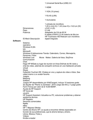 1 Universal Serial Bus (USB) 2.0
1 HDMI
1 VGA (15 pines)
1 RJ-45 (LAN)
1 Auriculares

Dimensiones
Peso
Potencia

ID Mech Descripción

1 entrada de micrófono
1.20 in (min H) / 1.43 (max H) x 14,8 cm (W)
x 9.61 in (D)
£ 5.46
Adaptador de CA de 65 W
6 celdas 47WHr 2,2 Ah batería de litio-ion
HP TrueVision HD Webcam con micrófono
digital integrado

Software
Sistema
operativo:
Windows 8 (64bit)
Microsoft:
Windows 8 Aplicaciones Tienda: Calendario, Correo, Mensajería,
Personas, Fotos
Windows Live:
Movie Maker, Galería de fotos, SkyDrive
Comunicación
Chat:
Haga HP MiSala su lugar de reunión en línea Disfrute de IM, texto y
chat de vídeo, además de compartir archivos en una habitación privada
virtual
Skype
Cyberlink YouCam DE: Chatea en vivo y captura de vídeo o fotos. Sea
usted mismo o un avatar favorito
Juegos:
Mahjong
Solitario
Juegos HP desarrollados por WildTangent, incluye 10 sesiones gratis
de alquiler de "Plants vs Zombies", 2010 Juego del Año y 1 juego gratis
Farm Frenzy por valor de $ 19,99 MSRP.
Ayuda de HP Support:
HP Guía del
usuario
HP Support Assistant: Actualice su PC, solucionar problemas y obtener
asistencia técnica.
HP Registro
Servicios comerciales:
Netflix
eBay
HP + Mejores Ofertas
Centro de Ahorro HP: Le ayuda a encontrar ofertas especiales en
función de sus preferencias, que le ahorra tiempo y dinero.
Libros, Música, Fotos y
Videos:
Kindle e-reader

 