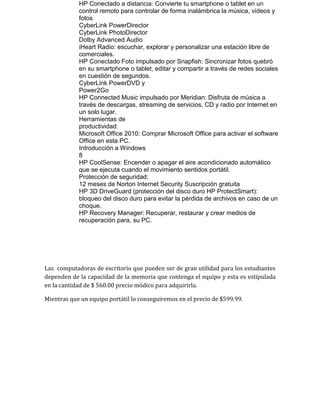 HP Conectado a distancia: Convierte tu smartphone o tablet en un
control remoto para controlar de forma inalámbrica la música, vídeos y
fotos
CyberLink PowerDirector
CyberLink PhotoDirector
Dolby Advanced Audio
iHeart Radio: escuchar, explorar y personalizar una estación libre de
comerciales.
HP Conectado Foto impulsado por Snapfish: Sincronizar fotos quebró
en su smartphone o tablet, editar y compartir a través de redes sociales
en cuestión de segundos.
CyberLink PowerDVD y
Power2Go
HP Connected Music impulsado por Meridian: Disfruta de música a
través de descargas, streaming de servicios, CD y radio por Internet en
un solo lugar.
Herramientas de
productividad:
Microsoft Office 2010: Comprar Microsoft Office para activar el software
Office en esta PC.
Introducción a Windows
8
HP CoolSense: Encender o apagar el aire acondicionado automático
que se ejecuta cuando el movimiento sentidos portátil.
Protección de seguridad:
12 meses de Norton Internet Security Suscripción gratuita
HP 3D DriveGuard (protección del disco duro HP ProtectSmart):
bloqueo del disco duro para evitar la pérdida de archivos en caso de un
choque.
HP Recovery Manager: Recuperar, restaurar y crear medios de
recuperación para, su PC.

Las computadoras de escritorio que pueden ser de gran utilidad para los estudiantes
dependen de la capacidad de la memoria que contenga el equipo y esta es estipulada
en la cantidad de $ 560.00 precio módico para adquirirla.
Mientras que un equipo portátil lo conseguiremos en el precio de $599.99.

 