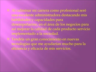 Al culminar mi carrera como profesional seré una excelente administradora destacando mis habilidades y capacidades para desempeñarme, en el área de los negocios para así mejorar la calidad de cada producto servicio implementado a la sociedad. Tendría un gran conocimiento en nuevas tecnologías que me ayudarían mucho para la eficiencia y eficacia de mis servicios. 