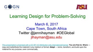 Learning Design for Problem-Solving
March 6, 2017
Cape Town, South Africa
Twitter @jennihayman #OEGlobal
jlhayman@asu.edu
This presentation is licensed with a CC BY 4.0 Attribution only international license. You are free to: Share —
copy and redistribute the material in any medium or format. Adapt — remix, transform, and build upon the
material for any purpose, even commercially.
 