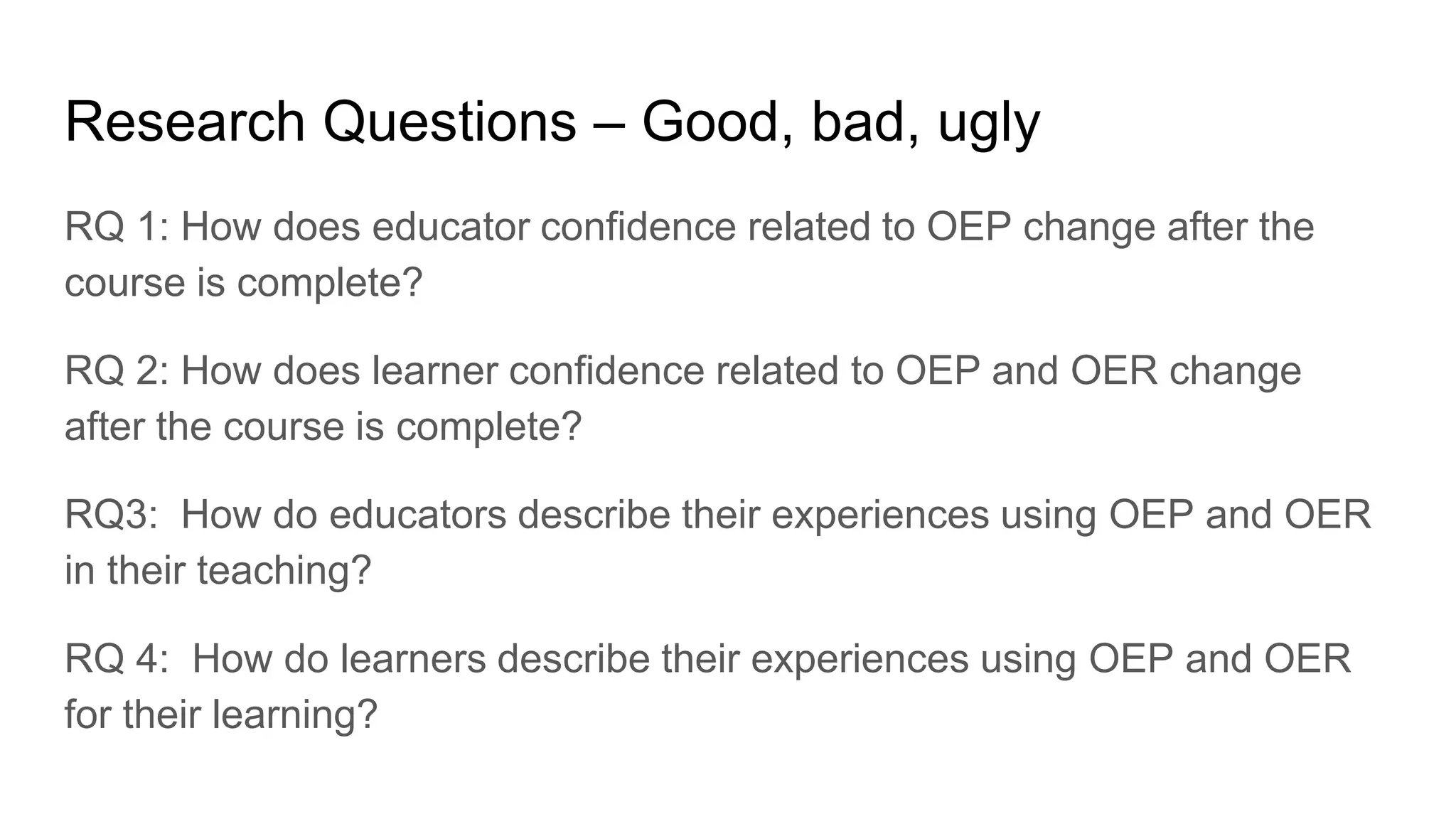 Research Questions – Good, bad, ugly
RQ 1: How does educator confidence related to OEP change after the
course is complete?
RQ 2: How does learner confidence related to OEP and OER change
after the course is complete?
RQ3: How do educators describe their experiences using OEP and OER
in their teaching?
RQ 4: How do learners describe their experiences using OEP and OER
for their learning?
 