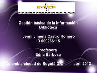 Gestión básica de la información
                 Biblioteca

        Jenni Jimena Castro Romero
                ID 000266115

                 profesora
               Edna Barbosa

Colombia-ciudad de Bogotá D.C      abril 2012
 