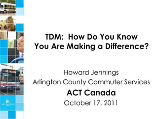TDM: How Do You Know
You Are Making a Difference?


          Howard Jennings
Arlington County Commuter Services
         ACT Canada
         October 17, 2011
 