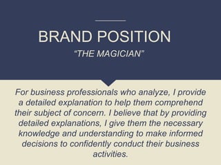 BRAND POSITION
For business professionals who analyze, I provide
a detailed explanation to help them comprehend
their subject of concern. I believe that by providing
detailed explanations, I give them the necessary
knowledge and understanding to make informed
decisions to confidently conduct their business
activities.
“THE MAGICIAN”
 
