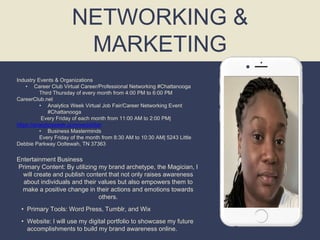 NETWORKING &
MARKETING
Industry Events & Organizations
• Career Club Virtual Career/Professional Networking #Chattanooga
Third Thursday of every month from 4:00 PM to 6:00 PM
CareerClub.net
• Analytics Week Virtual Job Fair/Career Networking Event
#Chattanooga
Every Friday of each month from 11:00 AM to 2:00 PM|
https://analyticsweek.com/we/jobfair
• Business Masterminds
Every Friday of the month from 8:30 AM to 10:30 AM| 5243 Little
Debbie Parkway Ooltewah, TN 37363
Entertainment Business
Primary Content: By utilizing my brand archetype, the Magician, I
will create and publish content that not only raises awareness
about individuals and their values but also empowers them to
make a positive change in their actions and emotions towards
others.
• Primary Tools: Word Press, Tumblr, and Wix
• Website: I will use my digital portfolio to showcase my future
accomplishments to build my brand awareness online.
 
