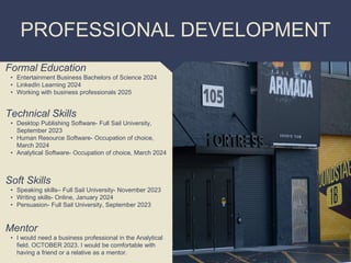 PROFESSIONAL DEVELOPMENT
Mentor
• I would need a business professional in the Analytical
field. OCTOBER 2023. I would be comfortable with
having a friend or a relative as a mentor.
Formal Education
• Entertainment Business Bachelors of Science 2024
• LinkedIn Learning 2024
• Working with business professionals 2025
Technical Skills
• Desktop Publishing Software- Full Sail University,
September 2023
• Human Resource Software- Occupation of choice,
March 2024
• Analytical Software- Occupation of choice, March 2024
Soft Skills
• Speaking skills– Full Sail University- November 2023
• Writing skills- Online, January 2024
• Persuasion- Full Sail University, September 2023
 