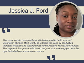 Jessica J. Ford
You know, people have problems with being provided with incorrect
information at times. Well, what I do is tackle the issue by conducting
thorough research and seeking direct communication with reliable sources.
This approach has proven effective in the past, as I have engaged with the
right individuals on numerous occasions.
 