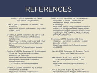 REFERENCES
Bradley, J. (2023, September 30). Twitter.
https://twitter.com/jessbkelso
Curry, M. (2023, September 30). Matthieu Curry.
Facebook.
https://www.facebook.com/matthieu.curry.9?mib
extid=LQQJ4d
Eventbrite, E. (2023, September 30). Career Club
Virtual Career / Professional Networking
#chattanooga.
https://www.eventbrite.com/e/career-club-virtual-
career-professional-networking-chattanooga-
tickets-
490816474287?aff=ebdssbcategorybrowse
Everbrite, E. (2023a, September 30). Analyticsweek
Virtual Job Fair/career networking event
#Chattanooga. Eventbrite.
https://www.eventbrite.com/e/analyticsweek-
virtual-job-fair-career-networking-event-
chattanooga-tickets-
131237223067?aff=ebdssbdestsearch
Everbrite, E. (2023b, September 30). Business
masterminds. Eventbrite.
https://www.eventbrite.com/e/business-
Global, S. (2023, September 29). 36 management
analyst jobs in Greater Chattanooga. 36
Management Analyst jobs in Greater
Chattanooga.
https://www.linkedin.com/jobs/search/?currentJo
bId=3727943054&geoId=90000156&keywords=
management+analyst&location=Greater+Chattan
ooga&origin=JOB_SEARCH_PAGE_SEARCH_
BUTTON&refresh=true
Grossman, J. (2023, September 30). Jenna
Grossman - recruitment coordinator - cerecore |
LinkedIn. LinkedIn.
https://www.linkedin.com/in/jenna-grossman-
654b82182
Karp, D. (2023, September 30). Today on Tumblr.
Tumblr. https://www.tumblr.com/
Labor Statistics, B. of. (2023, August 29). 13-
1111.00 - Management Analysts. O*NET
OnLine.
https://www.onetonline.org/link/summary/13-
1111.00
Labor, B. of. (2023, August 29). 15-2031.00 -
Operations Research Analysts. O*NET OnLine.
 
