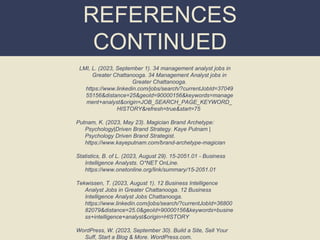 REFERENCES
CONTINUED
LMI, L. (2023, September 1). 34 management analyst jobs in
Greater Chattanooga. 34 Management Analyst jobs in
Greater Chattanooga.
https://www.linkedin.com/jobs/search/?currentJobId=37049
55156&distance=25&geoId=90000156&keywords=manage
ment+analyst&origin=JOB_SEARCH_PAGE_KEYWORD_
HISTORY&refresh=true&start=75
Putnam, K. (2023, May 23). Magician Brand Archetype:
Psychology|Driven Brand Strategy. Kaye Putnam |
Psychology Driven Brand Strategist.
https://www.kayeputnam.com/brand-archetype-magician
Statistics, B. of L. (2023, August 29). 15-2051.01 - Business
Intelligence Analysts. O*NET OnLine.
https://www.onetonline.org/link/summary/15-2051.01
Tekwissen, T. (2023, August 1). 12 Business Intelligence
Analyst Jobs in Greater Chattanooga. 12 Business
Intelligence Analyst Jobs Chattanooga.
https://www.linkedin.com/jobs/search/?currentJobId=36800
82079&distance=25.0&geoId=90000156&keywords=busine
ss+intelligence+analyst&origin=HISTORY
WordPress, W. (2023, September 30). Build a Site, Sell Your
Suff, Start a Blog & More. WordPress.com.
 