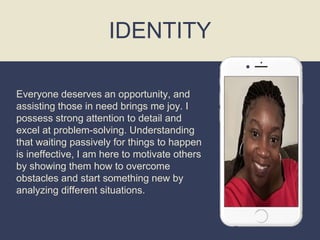 Everyone deserves an opportunity, and
assisting those in need brings me joy. I
possess strong attention to detail and
excel at problem-solving. Understanding
that waiting passively for things to happen
is ineffective, I am here to motivate others
by showing them how to overcome
obstacles and start something new by
analyzing different situations.
IDENTITY
 
