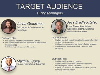 Jenna Grossman
Recruitment Coordinator at
CereCore
Hiring Managers
TARGET AUDIENCE
Outreach Plan:
• I will connect with Ms. Grossman on LinkedIn.
• I will communicate with this individual in the LinkedIn
messaging app.
• I will follow up with Jenna in 10 months
Jess Bradley-Kelso
Outreach Plan:
• Explain one task you will complete to prepare for initial
contact with this person.
• I will send a message to Ms. Kelso’s Twitter account.
• I will follow up with this recruiter 2 a month after
relocating.
Lead Talent Acquisition
Specialist at BAE Systems
Recruitment Centre
Matthieu Curry
Outreach Plan:
• I will locate Mr. Curry on LinkedIn.
• I would offer my preposition to this individual by
connecting with him on Facebook.
• Explain one manner and timeframe in which you will
follow up with this person.
Senior Recruiter at Smartbiz
 