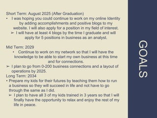 GOALS
Short Term: August 2025 (After Graduation)
• I was hoping you could continue to work on my online Identity
by adding accomplishments and positive blogs to my
website. I will also apply for a position in my field of interest.
➢ I will have at least 4 blogs by the time I graduate and will
apply for 5 positions in business as an analyst.
Mid Term: 2029
• Continue to work on my network so that I will have the
knowledge to be able to start my own business at this time
and for connections.
➢ I plan to go from 0-200 business connections and a layout of
operations by 2025.
Long Term: 2034
• Prepare my kids for their futures by teaching them how to run
a business so they will succeed in life and not have to go
through the same as I did.
➢ I plan to have all 3 of my kids trained in 3 years so that I will
finally have the opportunity to relax and enjoy the rest of my
life in peace.
 