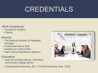 CREDENTIALS
Work Experience:
• Concentrix (FedEx)
• Carters
Education:
• High School Equivalency, Cleveland
Community College (2016)
• Entertainment Business, B.S., Full Sail University (Exp. 2025)
Awards:
• The National Society of Collegiate
Scholars
• Continental Who’s Who
• Strathmore’s Who’s Who
• High School Equivalency Diploma
Picture Relevant
to Your Industry
Goes Here
 