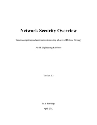 Network Security Overview
Secure computing and communications using a Layered Defense Strategy


                    An IT Engineering Resource




                            Version 1.2




                           D. E Jennings

                            April 2012
 