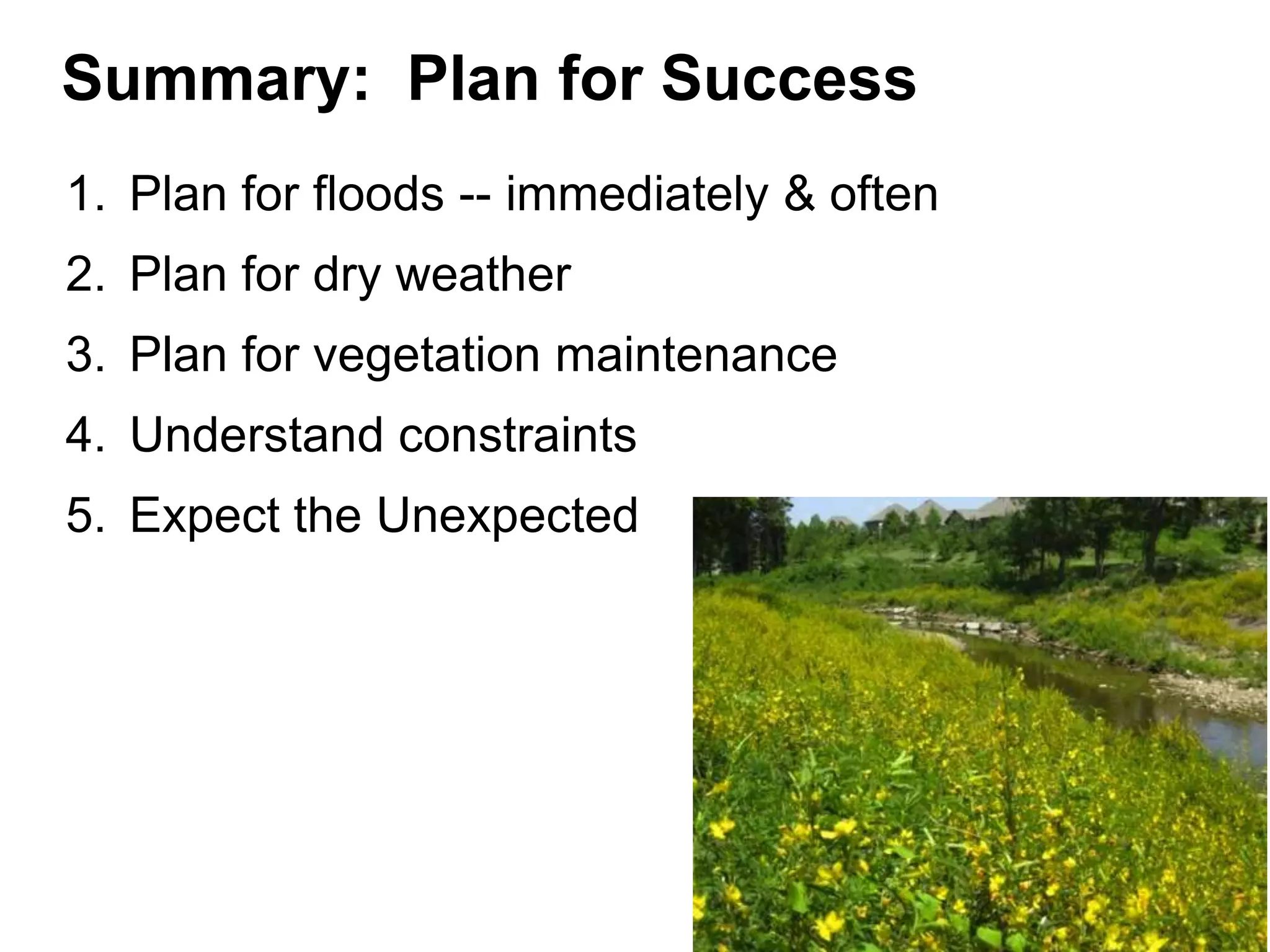 Summary: Plan for Success
1. Plan for floods -- immediately & often
2. Plan for dry weather
3. Plan for vegetation maintenance
4. Understand constraints
5. Expect the Unexpected
 
