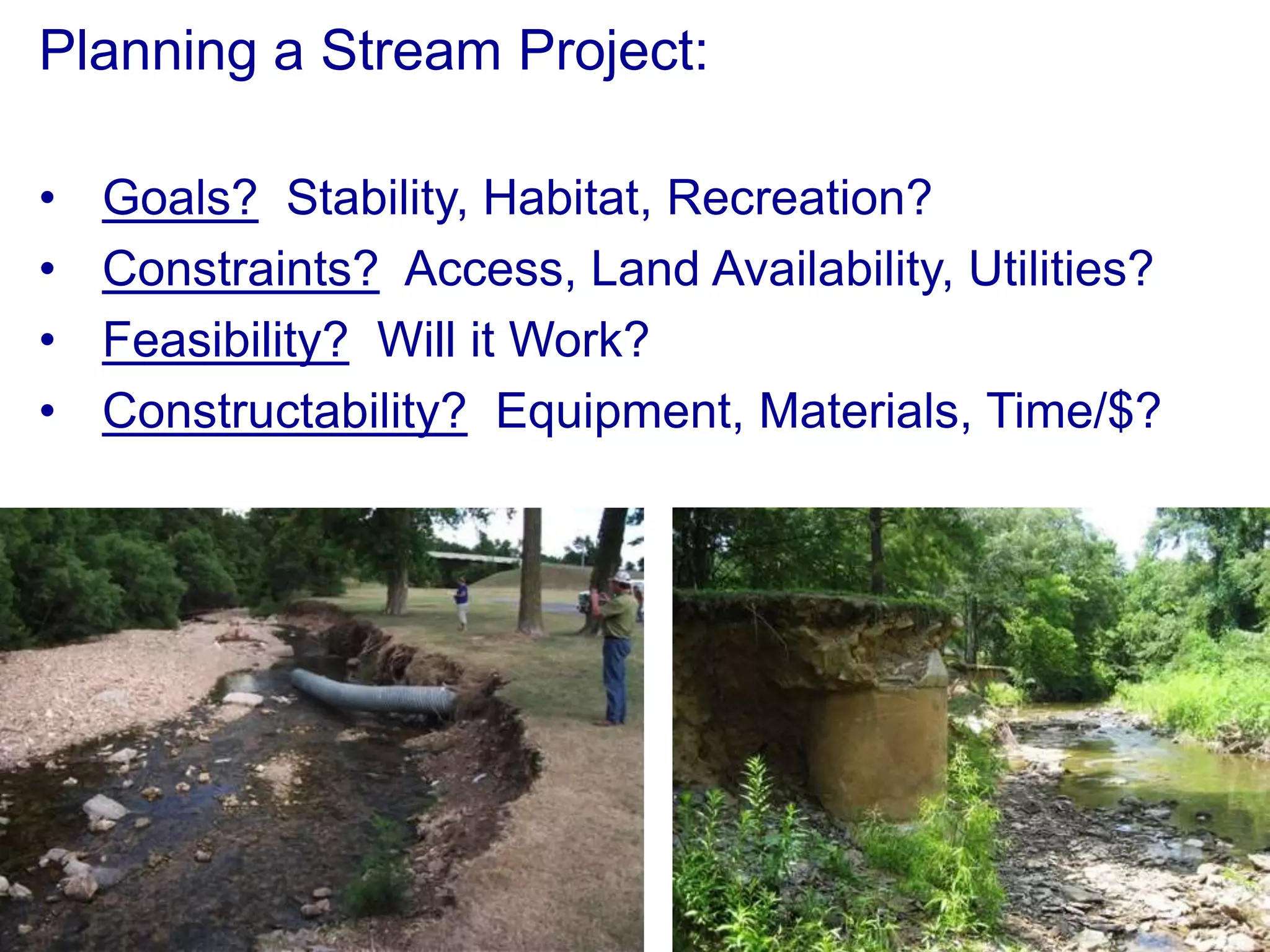 Planning a Stream Project:

•   Goals? Stability, Habitat, Recreation?
•   Constraints? Access, Land Availability, Utilities?
•   Feasibility? Will it Work?
•   Constructability? Equipment, Materials, Time/$?
 