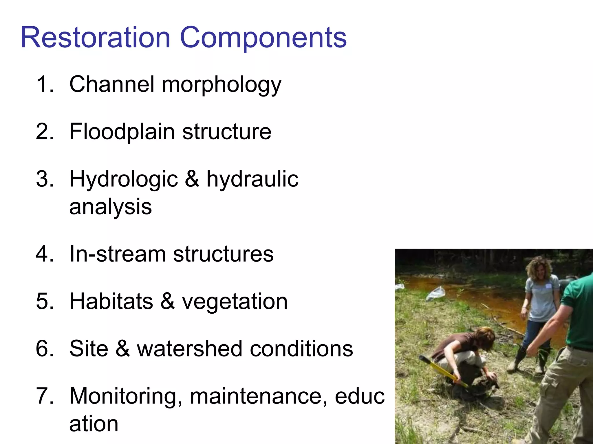 Restoration Components
 1. Channel morphology

 2. Floodplain structure

 3. Hydrologic & hydraulic
    analysis

 4. In-stream structures

 5. Habitats & vegetation

 6. Site & watershed conditions

 7. Monitoring, maintenance, educ
    ation
 