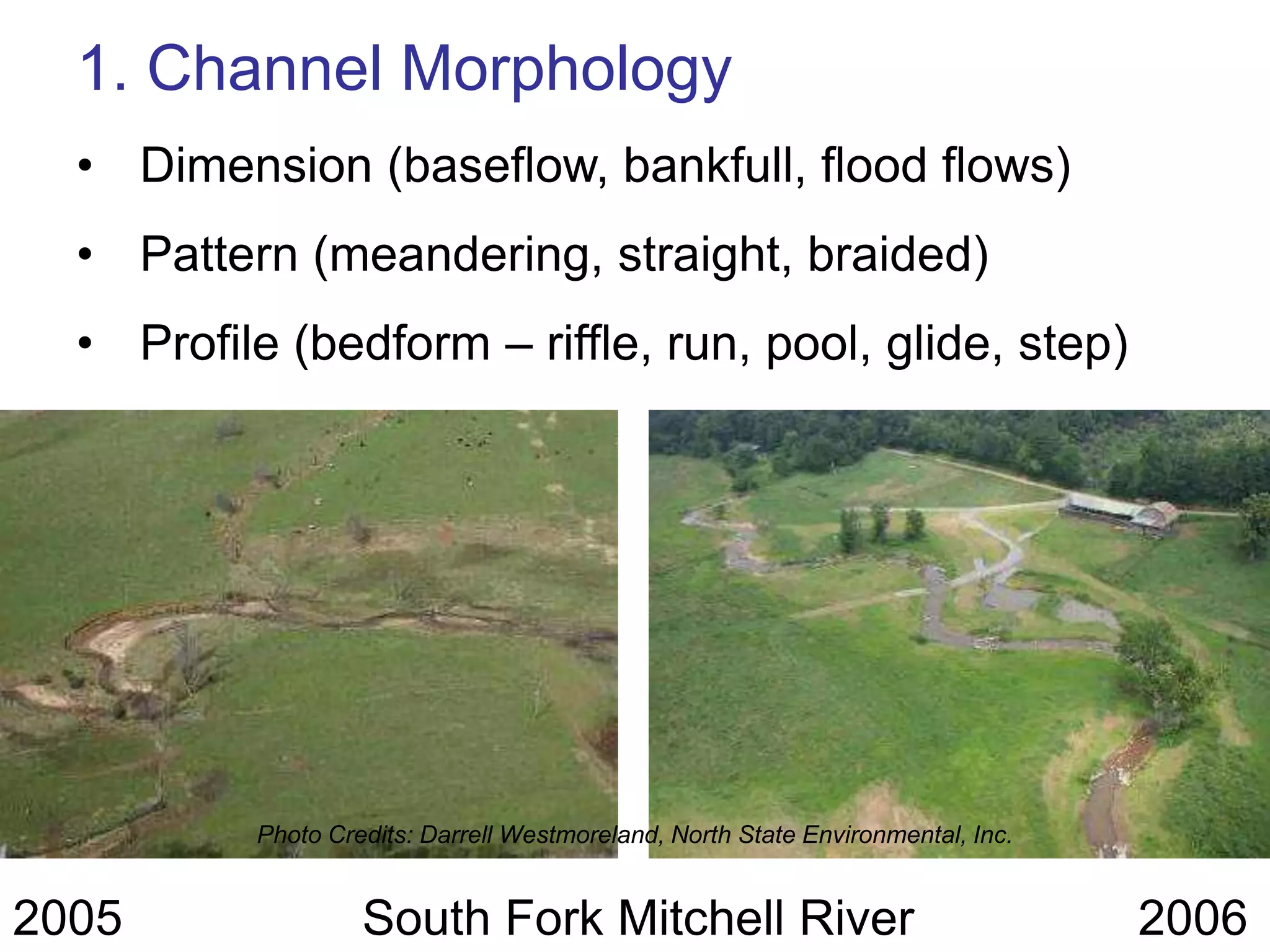 1. Channel Morphology
  • Dimension (baseflow, bankfull, flood flows)
  • Pattern (meandering, straight, braided)
  • Profile (bedform – riffle, run, pool, glide, step)




          Photo Credits: Darrell Westmoreland, North State Environmental, Inc.


2005               South Fork Mitchell River                                     2006
 