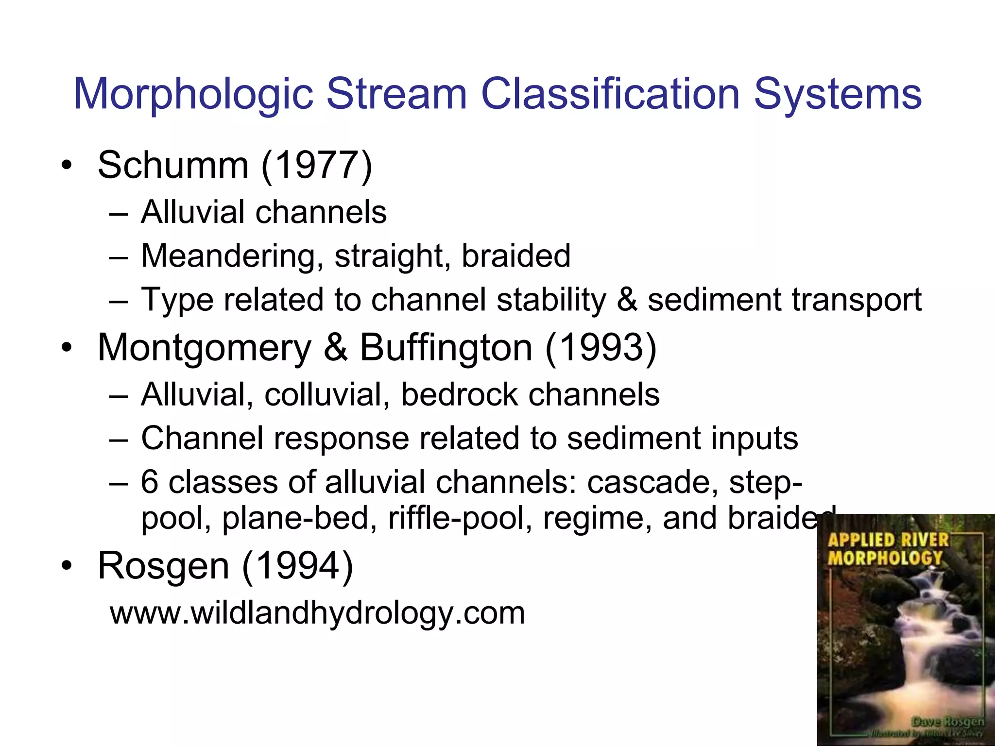 Morphologic Stream Classification Systems
• Schumm (1977)
  – Alluvial channels
  – Meandering, straight, braided
  – Type related to channel stability & sediment transport
• Montgomery & Buffington (1993)
  – Alluvial, colluvial, bedrock channels
  – Channel response related to sediment inputs
  – 6 classes of alluvial channels: cascade, step-
    pool, plane-bed, riffle-pool, regime, and braided
• Rosgen (1994)
  www.wildlandhydrology.com
 