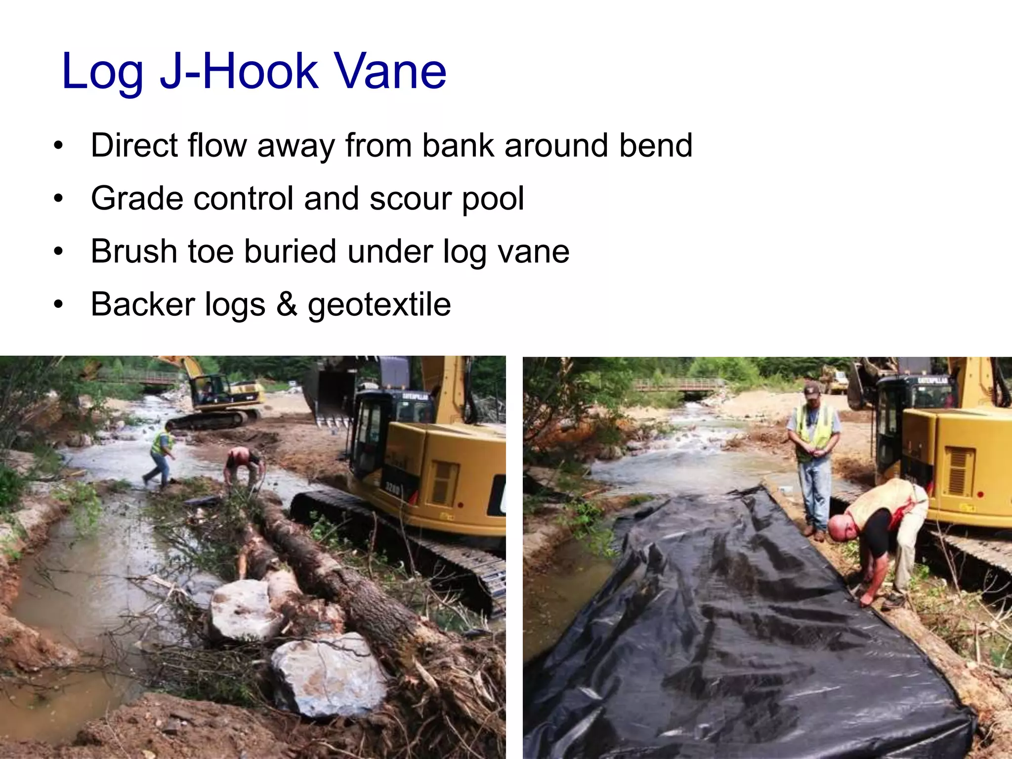 Log J-Hook Vane
• Direct flow away from bank around bend
• Grade control and scour pool
• Brush toe buried under log vane
• Backer logs & geotextile
 