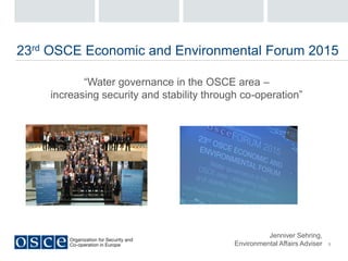 1
23rd OSCE Economic and Environmental Forum 2015
“Water governance in the OSCE area –
increasing security and stability through co-operation”
Jenniver Sehring,
Environmental Affairs Adviser
 
