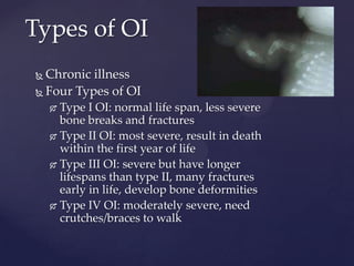 Types of OIChronic illnessFour Types of OIType I OI: normal life span, less severe bone breaks and fracturesType II OI: most severe, result in death within the first year of lifeType III OI: severe but have longer lifespans than type II, many fractures early in life, develop bone deformitiesType IV OI: moderately severe, need crutches/braces to walk