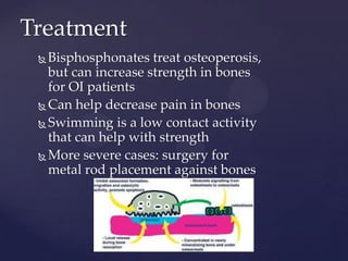 TreatmentBisphosphonates treat osteoperosis, but can increase strength in bones for OI patientsCan help decrease pain in bonesSwimming is a low contact activity that can help with strengthMore severe cases: surgery for metal rod placement against bones