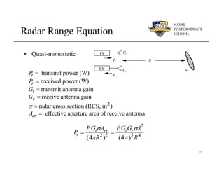 17
Radar Range Equation
• Quasi-monostatic
2
transmit power (W)
received power (W)
transmit antenna gain
receive antenna gain
radar cross section (RCS, m )
effective aperture area of receive antenna
t
r
t
r
er
P
P
G
G
A
σ
=
=
=
=
=
=
R
TX
Pt
Gt
RX
Pr
Gr σ
Pr =
PtGtσAer
(4πR2
)2 =
PtGtGrσλ2
(4π)3
R4
 