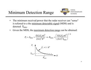 18
Minimum Detection Range
• The minimum received power that the radar receiver can "sense"
is referred to a the minimum detectable signal (MDS) and is
denoted .
• Given the MDS, the maximum detection range can be obtained:
Smin
R
Pr
Pr ∝1/ R4
Rmax
Smin
Pr = Smin =
PtGtGrσλ2
(4π)3
R4 ⇒ Rmax =
PtGtGrσλ2
(4π)3
Smin
⎛
⎝
⎜
⎞
⎠
⎟
1/4
 