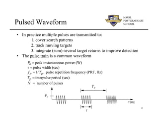 22
Pulsed Waveform
• In practice multiple pulses are transmitted to:
1. cover search patterns
2. track moving targets
3. integrate (sum) several target returns to improve detection
• The pulse train is a common waveform
TIME
τ
Po
Tp
peak instantaneous power (W)
pulse width (sec)
1/ , pulse repetition frequency (PRF, Hz)
interpulse period (sec)
number of pulses
o
p p
p
P
f T
T
N
τ
=
=
=
=
=
 