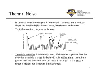 27
Thermal Noise
• In practice the received signal is "corrupted" (distorted from the ideal
shape and amplitude) by thermal noise, interference and clutter.
• Typical return trace appears as follows:
• Threshold detection is commonly used. If the return is greater than the
detection threshold a target is declared. A is a false alarm: the noise is
greater than the threshold level but there is no target. B is a miss: a
target is present but the return is not detected.
TARGET RETURNS
TIME
RECEIVED
POWER
RANDOM
NOISE
DETECTION
THRESHOLD
(RELATED TO S )
min
A
B
 