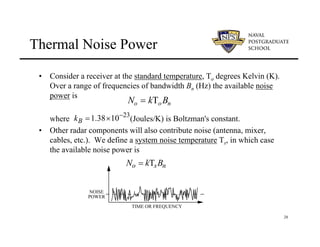 28
Thermal Noise Power
• Consider a receiver at the standard temperature, To degrees Kelvin (K).
Over a range of frequencies of bandwidth Bn (Hz) the available noise
power is
where (Joules/K) is Boltzman's constant.
• Other radar components will also contribute noise (antenna, mixer,
cables, etc.). We define a system noise temperature Ts, in which case
the available noise power is
No = kTo Bn
23
1.38 10
B
k −
= ×
No = kTsBn
TIME OR FREQUENCY
NOISE
POWER
 