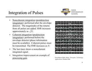 30
Integration of Pulses
• Noncoherent integration (postdetection
integration): performed after the envelope
detector. The magnitudes of the returns
from all pulses are added. SNR increases
approximately as .
• Coherent integration (predetection
integration): performed before the
envelope detector (phase information
must be available). Coherent pulses must
be transmitted. The SNR increases as N.
• The last trace shows a noncoherent
integrated signal.
• Integration improvement an example of
processing gain.
N
From Byron Edde, Radar: Principles, Technology,
Applications, Prentice-Hall
 