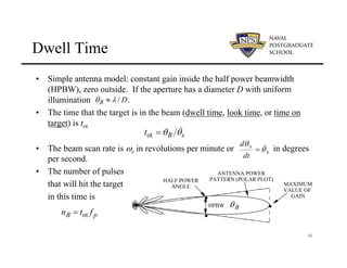 31
Dwell Time
HALF POWER
ANGLE
HPBW .
.
.
MAXIMUM
VALUE OF
GAIN
ANTENNA POWER
PATTERN (POLAR PLOT)
B
θ
D
B /
λ
θ ≈
• Simple antenna model: constant gain inside the half power beamwidth
(HPBW), zero outside. If the aperture has a diameter D with uniform
illumination .
• The time that the target is in the beam (dwell time, look time, or time on
target) is tot
• The beam scan rate is ωs in revolutions per minute or in degrees
per second.
• The number of pulses
that will hit the target
in this time is
s
B
t θ
θ &
=
ot
s
s
dt
d
θ
θ &
=
p
B f
t
n ot
=
 