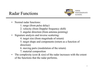 4
Radar Functions
• Normal radar functions:
1. range (from pulse delay)
2. velocity (from Doppler frequency shift)
3. angular direction (from antenna pointing)
• Signature analysis and inverse scattering:
4. target size (from magnitude of return)
5. target shape and components (return as a function of
direction)
6. moving parts (modulation of the return)
7. material composition
• The complexity (cost & size) of the radar increases with the extent
of the functions that the radar performs.
 