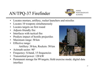 47
AN/TPQ-37 Firefinder
• Locates mortars, artillery, rocket launchers and missiles
• Locates 10 weapons simultaneously
• Locates targets on first round
• Adjusts friendly fire
• Interfaces with tactical fire
• Predicts impact of hostile projectiles
• Maximum range: 50 km
• Effective range:
Artillery: 30 km, Rockets: 50 km
• Azimuth sector: 90°
• Frequency: S-band, 15 frequencies
• Transmitted power: 120 kW
• Permanent storage for 99 targets; field exercise mode; digital data
interface
 