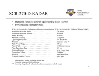 49
SCR-270-D-RADAR
• Detected Japanese aircraft approaching Pearl Harbor
• Performance characteristics:
SCR-270-D Radio Set Performance Characteristics (Source: SCR-270-D Radio Set Technical Manual, 1942)
Maximum Detection Range . . . . . . . . . . . . . . . . . . . . . . 250 miles
Maximum Detection altitude . . . . . . . . . . . . . . . . . . . . . 50,000 ft
Range Accuracy . . . . . . . . . . . . . . . . . . . . . . . . . . . . . . 4 miles*
Azimuth Accuracy . . . . . . . . . . . . . . . . . . . . . . . . . . . . . 2 degrees
Operating Frequency . . . . . . . . . . . . . . . . . . . . . . . . . . . 104-112 MHz
Antenna . . . . . . . . . . . . . . . . . . . . . . . . . . . . . . . . . . . . . Directive array **
Peak Power Output . . . . . . . . . . . . . . . . . . . . . . . . . . . . 100 kw
Pulse Width . . . . . . . . . . . . . . . . . . . . . . . . . . . . . . . . . 15-40 microsecond
Pulse Repetition Rate . . . . . . . . . . . . . . . . . . . . . . . . . . 621 cps
Antenna Rotation . . . . . . . . . . . . . . . . . . . . . . . . . . . . . up to 1 rpm, max
Transmitter Tubes . . . . . . . . . . . . . . . . . . . . . . . . . . . . . 2 tridoes***
Receiver . . . . . . . . . . . . . . . . . . . . . . . . . . . . . . . . . . . . superheterodyne
Transmit/Receive/Device . . . . . . . . . . . . . . . . . . . . . . . spark gap
* Range accuracy without calibration of range dial.
** Consisting of dipoles, 8 high and 4 wide.
*** Consisting of a push-pull, self excited oscillator, using a tuned cathode circuit.
 