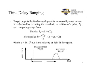7
Time Delay Ranging
• Target range is the fundamental quantity measured by most radars.
It is obtained by recording the round trip travel time of a pulse, TR ,
and computing range from:
where c = 3x108 m/s is the velocity of light in free space.
TIME
TR
AMPLITUDE
TRANSMITTED
PULSE RECEIVED
PULSE
Bistatic: t r R
R R cT
+ =
Monostatic: ( )
2
R
t r
cT
R R R R
= = =
 