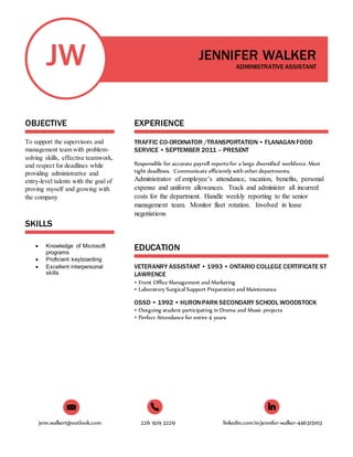 jenn.walker1@outlook.com 226 929 3229 linkedin.com/in/jennifer-walker-446315103
JW
OBJECTIVE
To support the supervisors and
management team with problem-
solving skills, effective teamwork,
and respect for deadlines while
providing administrative and
entry-level talents with the goal of
proving myself and growing with
the company
SKILLS
 Knowledge of Microsoft
programs
 Proficient keyboarding
 Excellent interpersonal
skills
JENNIFER WALKER
ADMINISTRATIVE ASSISTANT
EXPERIENCE
TRAFFIC CO-ORDINATOR /TRANSPORTATION • FLANAGANFOOD
SERVICE • SEPTEMBER 2011 – PRESENT
Responsible for accurate payroll reports for a large diversified workforce. Meet
tight deadlines. Communicate efficiently with other departments.
Administrator of employee’s attendance, vacation, benefits, personal
expense and uniform allowances. Track and administer all incurred
costs for the department. Handle weekly reporting to the senior
management team. Monitor fleet rotation. Involved in lease
negotiations
EDUCATION
VETERANRY ASSISTANT • 1993 • ONTARIO COLLEGE CERTIFICATE ST
LAWRENCE
• Front Office Management and Marketing
• Laboratory Surgical Support Preparation and Maintenance
OSSD • 1992 • HURONPARK SECONDARY SCHOOL WOODSTOCK
• Outgoing student participating in Drama and Music projects
• Perfect Attendance for entire 4 years
 