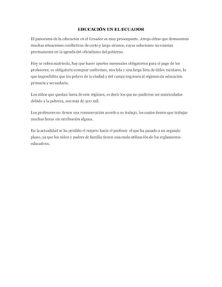 EDUCACIÓN EN EL ECUADOR

El panorama de la educación en el Ecuador es muy preocupante. Arroja cifras que demuestran
muchas situaciones conflictivas de corto y largo alcance, cuyas soluciones no constan
precisamente en la agenda del oficialismo del gobierno.


Hoy se cobra matrícula, hay que hacer aportes mensuales obligatorios para el pago de los
profesores; es obligatorio comprar uniformes, mochila y una larga lista de útiles escolares, lo
que imposibilita que los pobres de la ciudad y del campo ingresen al régimen de educación
primaria y secundaria.


Los niños que quedan fuera de este régimen, es decir los que no pudieron ser matriculados
debido a la pobreza, son más de 500 mil.


Los profesores no tienen una remuneración acorde a su trabajo, los cuales tienen que trabajar
muchas horas sin retribución alguna.


En la actualidad se ha perdido el respeto hacia el profesor el que ha pasado a un segundo
plano, ya que los niños y padres de familia tienen una mala utilización de los reglamentos
educativos.
 