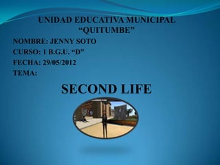 UNIDAD EDUCATIVA MUNICIPAL
             “QUITUMBE”
NOMBRE: JENNY SOTO
CURSO: 1 B.G.U. “D”
FECHA: 29/05/2012
TEMA:

          SECOND LIFE
 