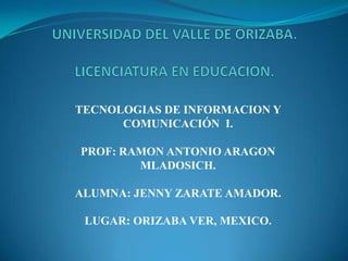 TECNOLOGIAS DE INFORMACION Y
COMUNICACIÓN I.
PROF: RAMON ANTONIO ARAGON
MLADOSICH.
ALUMNA: JENNY ZARATE AMADOR.
LUGAR: ORIZABA VER, MEXICO.