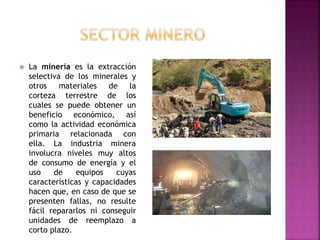  La minería es la extracción
selectiva de los minerales y
otros materiales de la
corteza terrestre de los
cuales se puede obtener un
beneficio económico, así
como la actividad económica
primaria relacionada con
ella. La industria minera
involucra niveles muy altos
de consumo de energía y el
uso de equipos cuyas
características y capacidades
hacen que, en caso de que se
presenten fallas, no resulte
fácil repararlos ni conseguir
unidades de reemplazo a
corto plazo.
 
