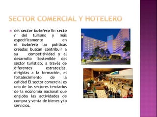  del sector hotelero En secto
r del turismo y más
específicamente en
el hotelero las políticas
creadas buscan contribuir a
su competitividad y al
desarrollo Sostenible del
sector turístico, a través de
diferentes estrategias,
dirigidas a la formación, el
fortalecimiento de la
calidad El sector comercial es
uno de los sectores terciarios
de la economía nacional que
engloba las actividades de
compra y venta de bienes y/o
servicios.
 