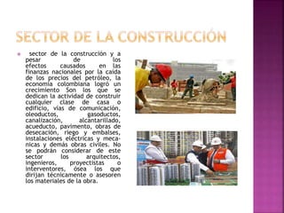  sector de la construcción y a
pesar de los
efectos causados en las
finanzas nacionales por la caída
de los precios del petróleo, la
economía colombiana logró un
crecimiento Son los que se
dedican la actividad de construir
cualquier clase de casa o
edificio, vías de comunicación,
oleoductos, gasoductos,
canalización, alcantarillado,
acueducto, pavimento, obras de
desecación, riego y embalses,
instalaciones eléctricas y meca-
nicas y demás obras civiles. No
se podrán considerar de este
sector los arquitectos,
ingenieros, proyectistas o
interventores, ósea los que
dirijan técnicamente o asesoren
los materiales de la obra.
 