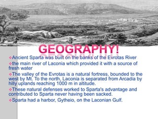 Geography


Ancient   Sparta was built on the banks of the Evrotas River
the main river of Laconia which provided it with a source of
fresh water
The valley of the Evrotas is a natural fortress, bounded to the
west by Mt. To the north, Laconia is separated from Arcadia by
hilly uplands reaching 1000 m in altitude.
These natural defenses worked to Sparta's advantage and
contributed to Sparta never having been sacked.
Sparta had a harbor, Gytheio, on the Laconian Gulf.
 