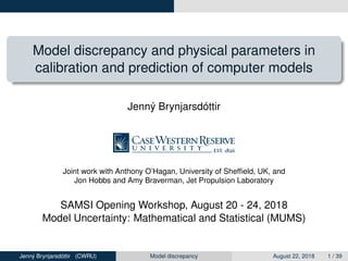 Model discrepancy and physical parameters in
calibration and prediction of computer models
Jenný Brynjarsdóttir
Joint work with Anthony O’Hagan, University of Shefﬁeld, UK, and
Jon Hobbs and Amy Braverman, Jet Propulsion Laboratory
SAMSI Opening Workshop, August 20 - 24, 2018
Model Uncertainty: Mathematical and Statistical (MUMS)
Jenný Brynjarsdóttir (CWRU) Model discrepancy August 22, 2018 1 / 39
 