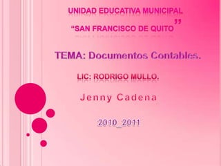 Unidad educativa municipal  “san francisco de quito” TEMA: Documentos Contables. LIC: Rodrigo Mullo. Jenny Cadena 2010_2011 